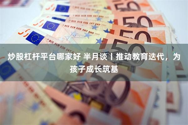 炒股杠杆平台哪家好 半月谈丨推动教育迭代，为孩子成长筑基