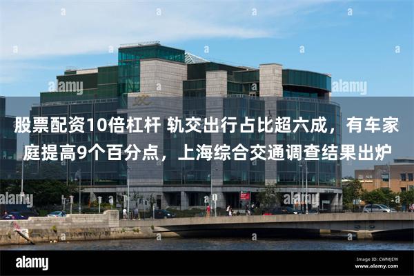 股票配资10倍杠杆 轨交出行占比超六成，有车家庭提高9个百分点，上海综合交通调查结果出炉