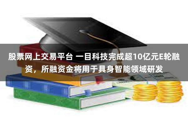 股票网上交易平台 一目科技完成超10亿元E轮融资，所融资金将用于具身智能领域研发
