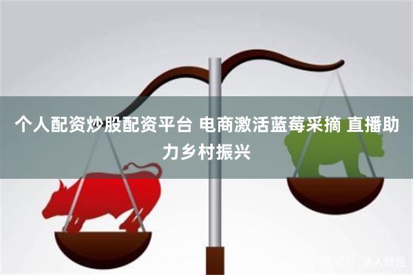 个人配资炒股配资平台 电商激活蓝莓采摘 直播助力乡村振兴