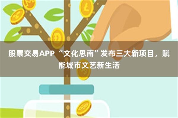 股票交易APP “文化思南”发布三大新项目，赋能城市文艺新生活