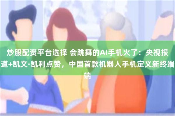 炒股配资平台选择 会跳舞的AI手机火了:央视报道+凯文·凯利点赞,中国首款机器人手机定义新终端