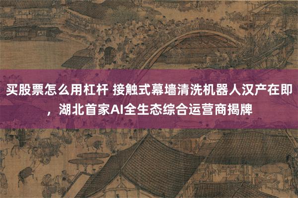 买股票怎么用杠杆 接触式幕墙清洗机器人汉产在即,湖北首家AI全生态综合运营商揭牌