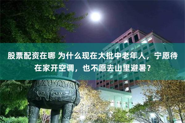 股票配资在哪 为什么现在大批中老年人,宁愿待在家开空调,也不愿去山里避暑?