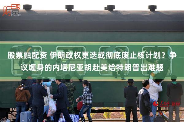 股票融配资 伊朗政权更迭或彻底废止核计划?争议缠身的内塔尼亚胡赴美给特朗普出难题