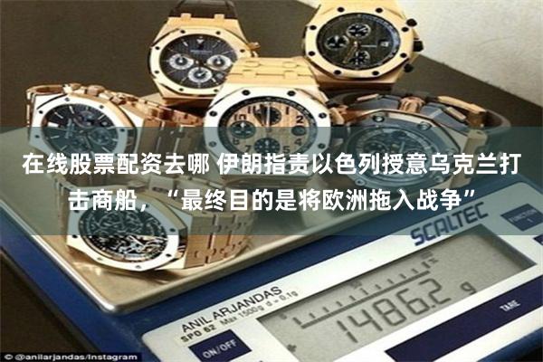 在线股票配资去哪 伊朗指责以色列授意乌克兰打击商船，“最终目的是将欧洲拖入战争”