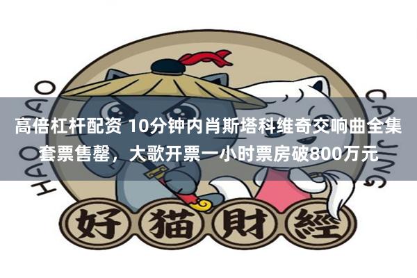 高倍杠杆配资 10分钟内肖斯塔科维奇交响曲全集套票售罄，大歌开票一小时票房破800万元