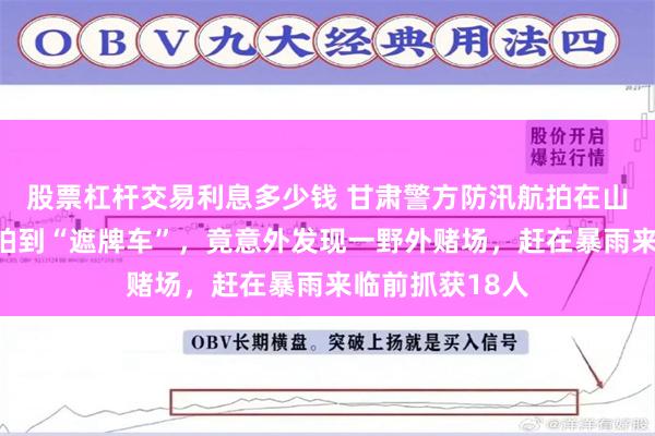 股票杠杆交易利息多少钱 甘肃警方防汛航拍在山区塌方隐患处拍到“遮牌车”，竟意外发现一野外赌场，赶在暴雨来临前抓获18人