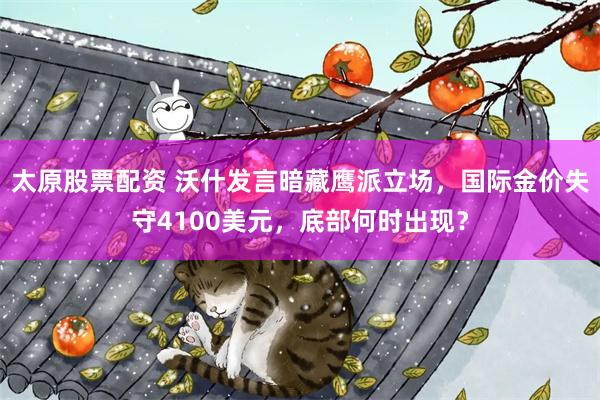 太原股票配资 沃什发言暗藏鹰派立场，国际金价失守4100美元，底部何时出现？