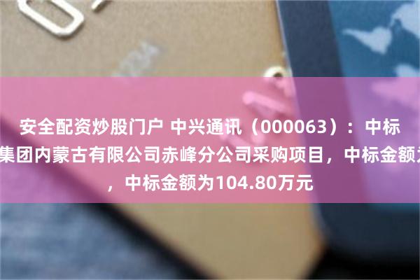 安全配资炒股门户 中兴通讯(000063):中标中国移动通信集团内蒙古有限公司赤峰分公司采购项目,中标金额为104.80万元