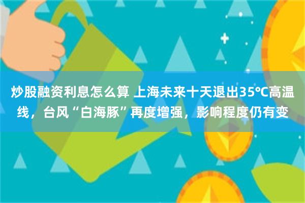 炒股融资利息怎么算 上海未来十天退出35℃高温线，台风“白海豚”再度增强，影响程度仍有变