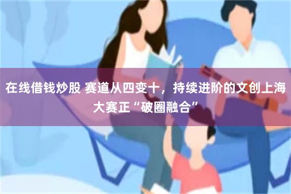 在线借钱炒股 赛道从四变十，持续进阶的文创上海大赛正“破圈融合”