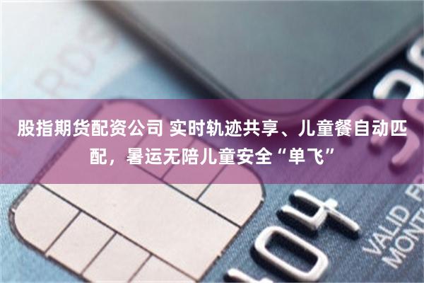 股指期货配资公司 实时轨迹共享、儿童餐自动匹配，暑运无陪儿童安全“单飞”
