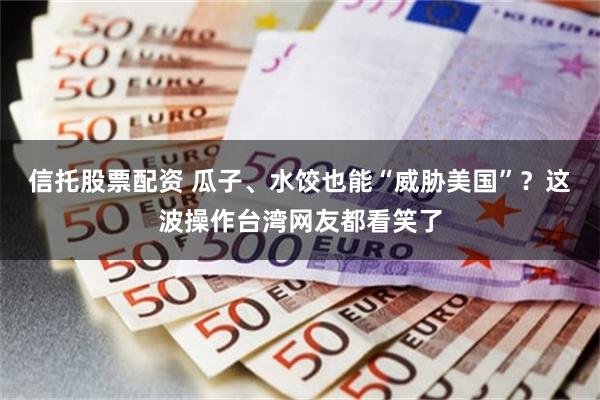 信托股票配资 瓜子、水饺也能“威胁美国”？这波操作台湾网友都看笑了