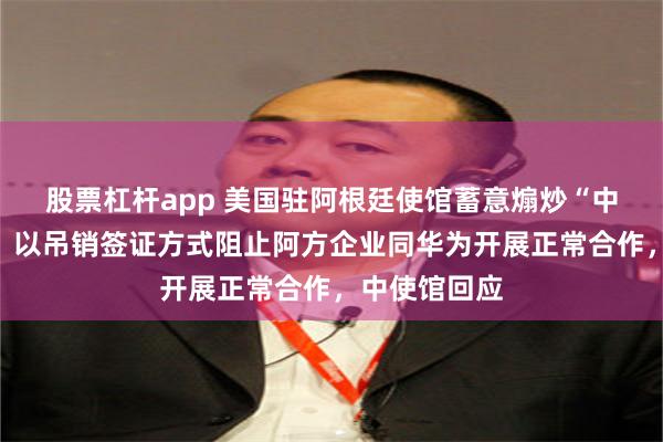 股票杠杆app 美国驻阿根廷使馆蓄意煽炒“中国威胁论”，以吊销签证方式阻止阿方企业同华为开展正常合作，中使馆回应