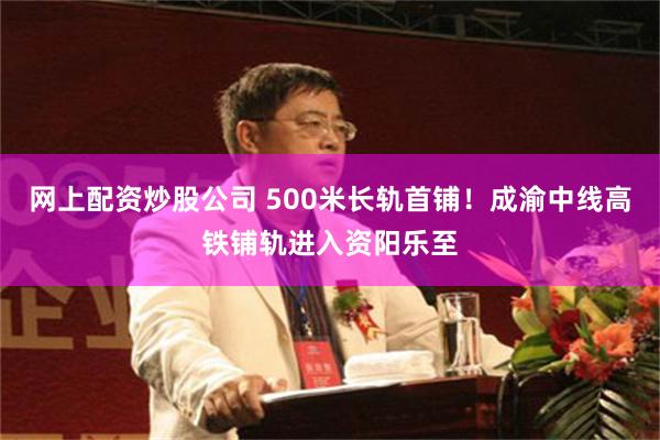 网上配资炒股公司 500米长轨首铺！成渝中线高铁铺轨进入资阳乐至
