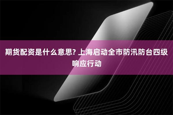 期货配资是什么意思? 上海启动全市防汛防台四级响应行动