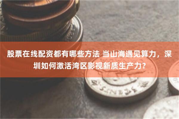 股票在线配资都有哪些方法 当山海遇见算力，深圳如何激活湾区影视新质生产力？