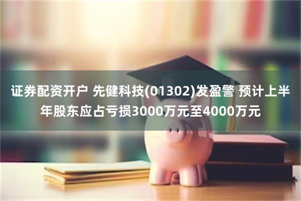证券配资开户 先健科技(01302)发盈警 预计上半年股东应占亏损3000万元至4000万元