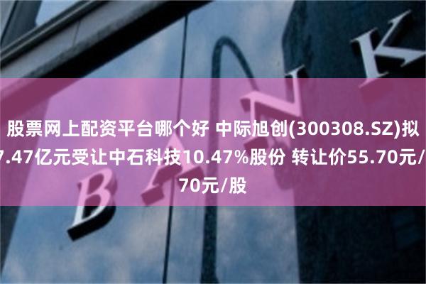 股票网上配资平台哪个好 中际旭创(300308.SZ)拟17.47亿元受让中石科技10.47%股份 转让价55.70元/股