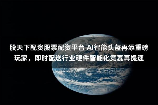 股天下配资股票配资平台 AI智能头盔再添重磅玩家，即时配送行业硬件智能化竞赛再提速