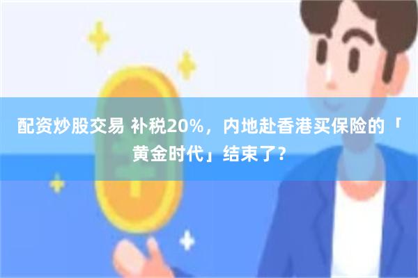 配资炒股交易 补税20%，内地赴香港买保险的「黄金时代」结束了？