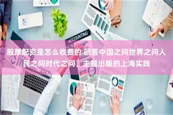 股票配资是怎么收费的 回答中国之问世界之问人民之问时代之问，主题出版的上海实践