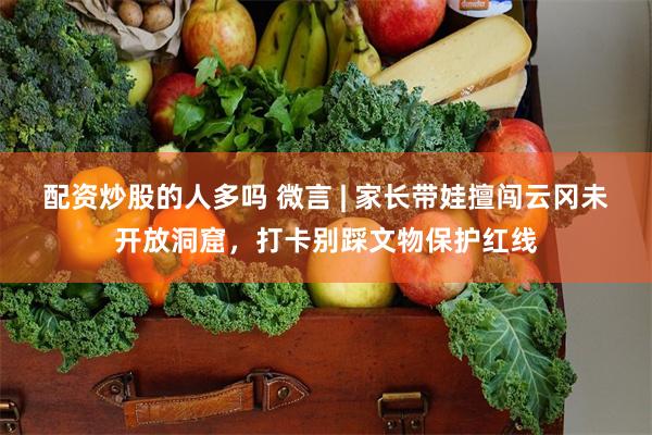 配资炒股的人多吗 微言 | 家长带娃擅闯云冈未开放洞窟，打卡别踩文物保护红线