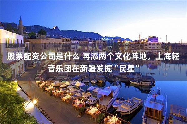 股票配资公司是什么 再添两个文化阵地，上海轻音乐团在新疆发掘“民星”