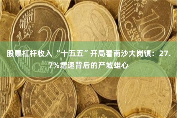 股票杠杆收入 “十五五”开局看南沙大岗镇：27.7%增速背后的产城雄心
