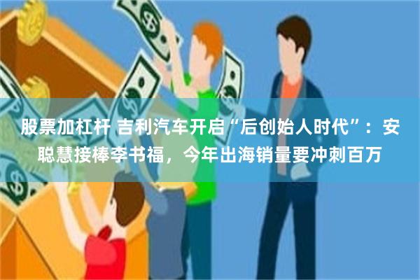 股票加杠杆 吉利汽车开启“后创始人时代”：安聪慧接棒李书福，今年出海销量要冲刺百万
