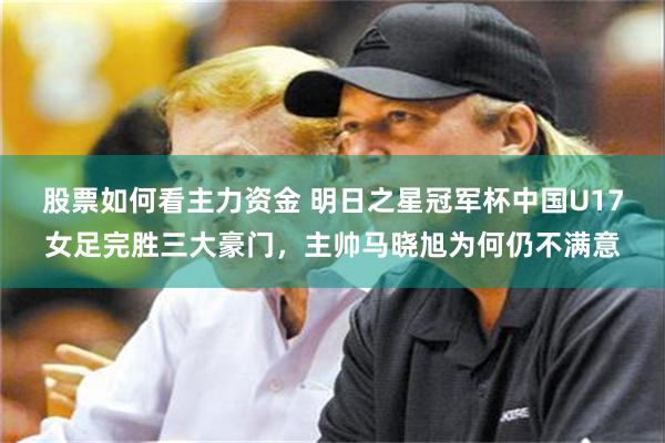 股票如何看主力资金 明日之星冠军杯中国U17女足完胜三大豪门，主帅马晓旭为何仍不满意