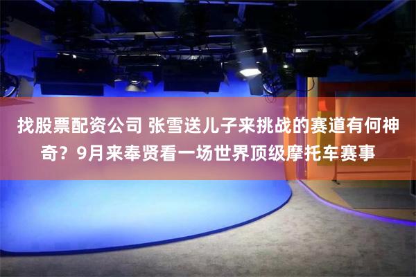 找股票配资公司 张雪送儿子来挑战的赛道有何神奇？9月来奉贤看一场世界顶级摩托车赛事