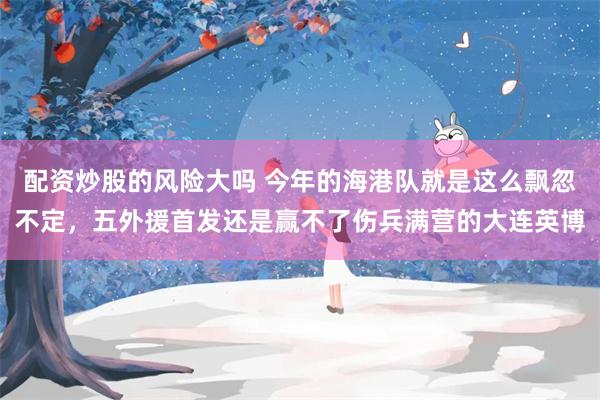 配资炒股的风险大吗 今年的海港队就是这么飘忽不定，五外援首发还是赢不了伤兵满营的大连英博