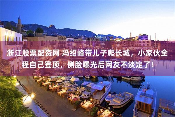 浙江股票配资网 冯绍峰带儿子爬长城，小家伙全程自己登顶，侧脸曝光后网友不淡定了！