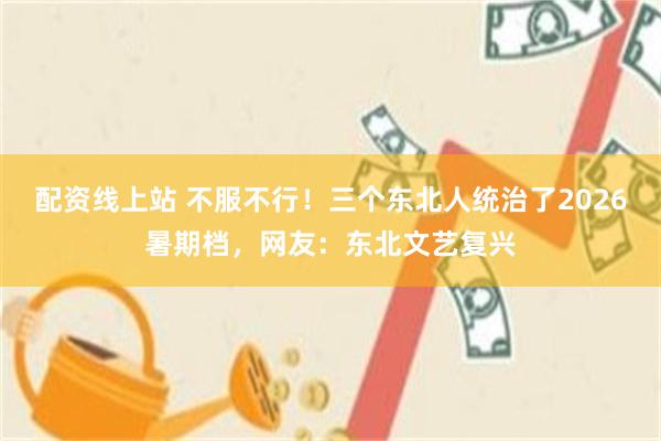 配资线上站 不服不行！三个东北人统治了2026暑期档，网友：东北文艺复兴