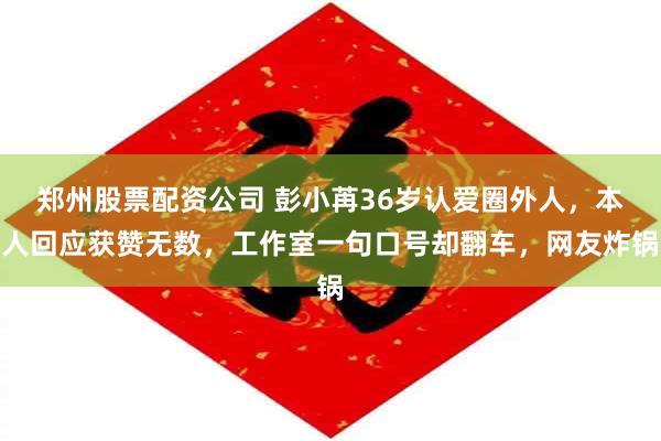 郑州股票配资公司 彭小苒36岁认爱圈外人，本人回应获赞无数，工作室一句口号却翻车，网友炸锅