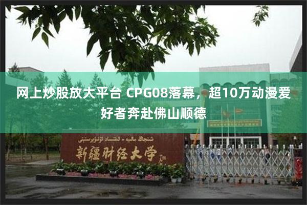 网上炒股放大平台 CPG08落幕，超10万动漫爱好者奔赴佛山顺德
