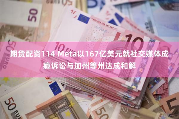 期货配资114 Meta以167亿美元就社交媒体成瘾诉讼与加州等州达成和解