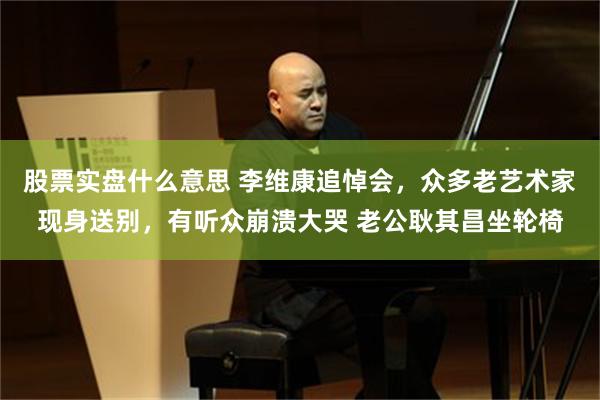 股票实盘什么意思 李维康追悼会，众多老艺术家现身送别，有听众崩溃大哭 老公耿其昌坐轮椅