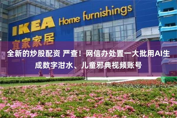 全新的炒股配资 严查！网信办处置一大批用AI生成数字泔水、儿童邪典视频账号