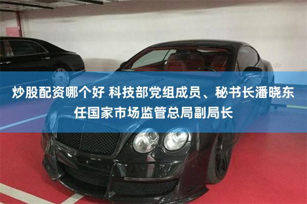 炒股配资哪个好 科技部党组成员、秘书长潘晓东任国家市场监管总局副局长