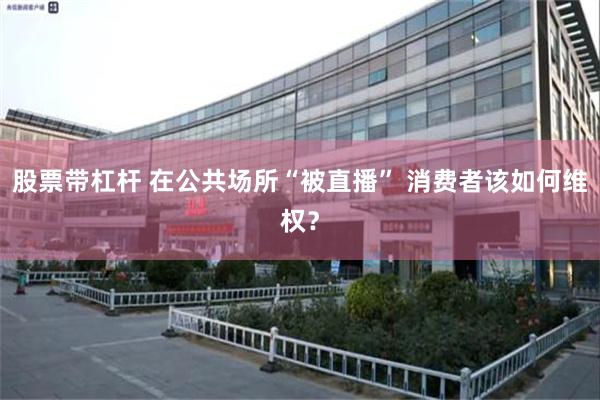 股票带杠杆 在公共场所“被直播” 消费者该如何维权？