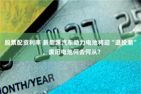 股票配资利率 新能源汽车动力电池将迎“退役潮” ，废旧电池何去何从？