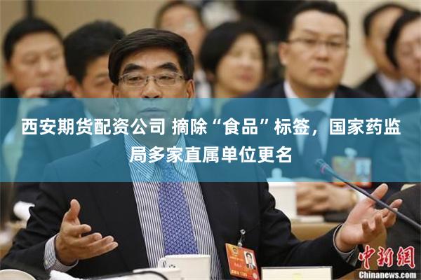 西安期货配资公司 摘除“食品”标签，国家药监局多家直属单位更名