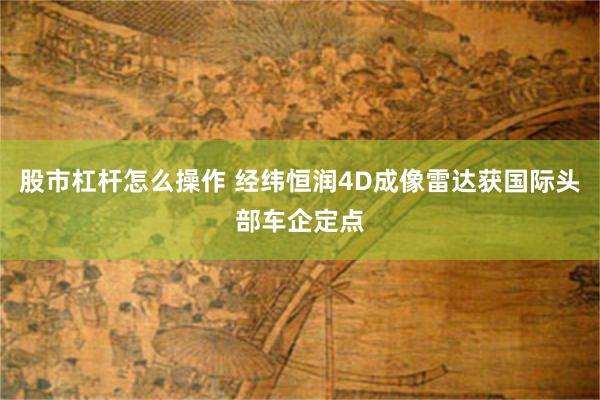股市杠杆怎么操作 经纬恒润4D成像雷达获国际头部车企定点