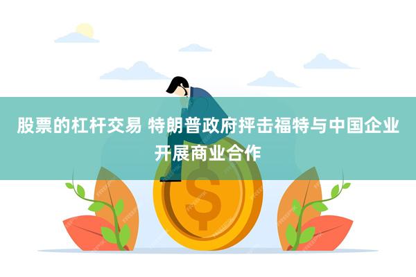 股票的杠杆交易 特朗普政府抨击福特与中国企业开展商业合作