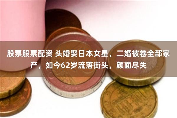 股票股票配资 头婚娶日本女星，二婚被卷全部家产，如今62岁流落街头，颜面尽失