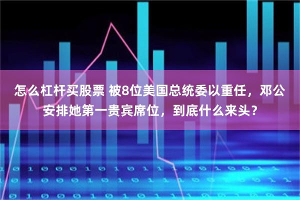 怎么杠杆买股票 被8位美国总统委以重任，邓公安排她第一贵宾席位，到底什么来头？