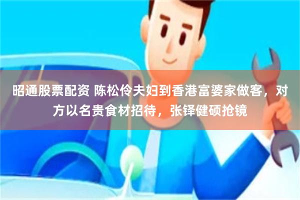 昭通股票配资 陈松伶夫妇到香港富婆家做客，对方以名贵食材招待，张铎健硕抢镜